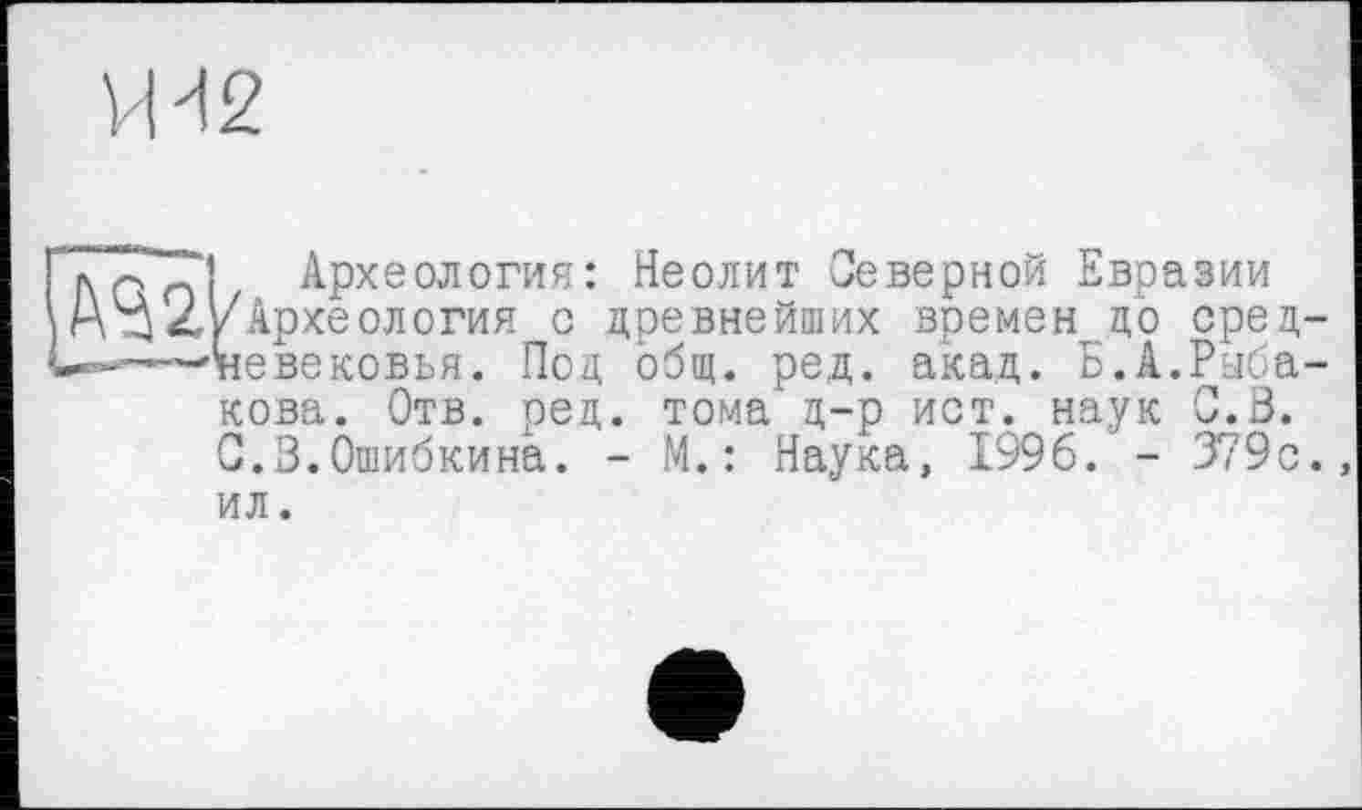 ﻿VH 2
I AC nl Археология: Неолит Северной Евразии 2'/Археология с древнейших времен цо срец-——'невековья. Под общ. ред. акад. Б.А.Рыбакова. Отв. ред. тома д-р ист. наук G.3. С.З.Ошибкина. - М.: Наука, 1996. - 379с. ил.